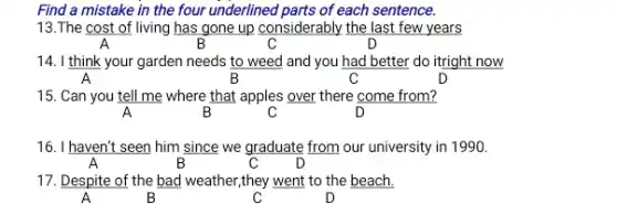 Find a mistake in the four underlined parts of each sentence.
13.The cost of living has gone up considerably the last few years
B	C	D
14. I think your garden needs to weed and you had better do itright now
A	B	C	D
15. Can you tell me where that apples over there come from?
A	B	C	D
16. I haven't seen him since we graduate from our university in 1990.
A	B	C
17. Despite of the bad weather,they went to the beach.
A	B	C	D