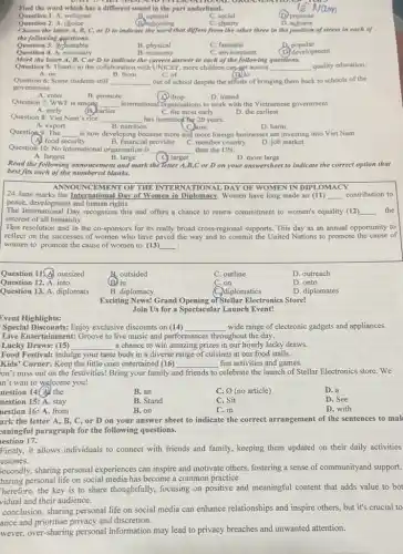 Find the word which has a different sound in the part underlined.
Question 1. A. welcome
Question 2. A. choice
B. commit
(B) schooling
C. social
C. charity
(D) promote
D achiove
Choose the letter A, B C, or D to indicate the word that differs from the other three in the position of stress in each of
the following questions.
Question 3.Suitable
Question 4. A necessary
B. physical
B. economy
C. fantastic
D. popular
(D.) development
C. environment
Mark the letter A, B,Cor D to Indicate the correct answer to each of the following questions.
Qoestion 5: Thanks to the collaboration with UNICEF more children can get access __ quality education.
A. on	B. from	C. of	(D) to
Question 6: Some students still __ out of school despite the efforts of bringing them back to schools of the
government.
A. enter
B. promote
(1) drop
international organisations to work with the Vietnamese government.
D. intend
__
Question 7: WWF is amortg
A. early
C. the most carly
D. the earliest
Question 8: Viet Nam's rice
__
has increased Tor 20 years.
C. aim
A. export
B. nutrition
D. harm
Question 9: The __ is now developing because more and more foreign businesses are investing into Viet Nam.
A. food security
B. financial provider
C. member country
D. job market
Question 10: No international organisation is __
than the UN.
A. largest
B. large
Read the following annoucement and mark the letter A B,C or D on your answersheet to indicate the correct option that
C. larger
D. more large
best fits each of the numbered blanks.
ANNOUNCEMENT OF THE INTERNA TIONAL DAY OF WOMEN IN DIPI
24 June marks the International Day of Women in Diplomacy. Women have long made an (11) __ contribution to
peace, development and human rights.
The International Day recognizes this and offers a chance to renew commitment to women's equality (12) __ the
interest of all humanity.
This resolution and in the co-sponsors for its really broad cross-regional supports This day as an annual opportunity to
reflect on the successes of women who have paved the way and to commit the United Nations to promote the cause of
women to promote the cause of women to (13) __
Question 11. outsized
B. outsided
(B) in
C. outline
D. outreach
Question 12. A. into
C. on
D. onto
Question 13. A. diplomats
B. diplomacy
C. diplomatics
D. diplomates
Exciting News! Grand Opening of Stellar Electronics Store!
Join Us for a Spectacular Launch Event!
Event Highlights:
Special Discounts: Enjoy exclusive discounts on (14) __ wide range of electronic
Live Entertainment: Groove to live music and performances throughout the day.
Lucky Draws: (15) __ a chance to win amazing prizes in our hourly lucky draws.
Food Festival: Indulge your taste buds in a diverse range of cuisines at our food stalls.
Kids' Corner: Keep the little ones entertained (16) __ fun activities and games.
on't miss out on the festivities! Bring your family a and friends to celebrate the launch of Stellar Electronics store. We
n't wait to welcome you!
uestion 14(All the
B. an
C. (no article)
D. a
uestion 15: A. stay
B. Stand
C. Sit
D. See
uestion 16: A. from
B. on
C. in
D. with
ark the letter A, B., C, or D on your answer sheet to indicate the correct arrangement of the sentences to mak
zaningful paragraph for the following questions.
lestion 17.
Firstly, it allows individuals to connect with friends and family, keeping them updated on their daily activities
estones.
Secondly, sharing personal experiences can inspire and motivate others, fostering a sense of communityand support.
haring personal life on social media has become a common practice.
Therefore, the key is to share thoughtfully, focusing on positive and meaningful content that adds value to bot
vidual and their audience.
conclusion, sharing personal life on social media can enhance relationships and inspire others, but it's crucial to
ance and prioritise privacy and discretion.
wever, over-sharing personal information may lead to privacy breaches and unwanted attention.