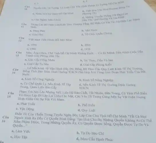 fiu
d. -1
Cau
Nguồn Gide Tur Turong Ly Luan Chil You Hinh Thành Tư Tương Ho Chi Minh:
10
b. Tinh Hoa Van Hoá Phuong Dông Va
Phuong Tây
a. Nhân Tó Chi Quan Ho Chi Minh
1. Những Truyên Thống Tót Dep Cùa
Dân Tọc, Quê Hương VN Gia Dinh
c. 3
c. Chi Nghĩa Mác-Lênin
Câu
Trong Cac Bo Phan Của Kiến Trúc Thượng Tầng, BQ Phân Có Val Trò Và Hiệu Lực Manh
Nhất.
11
a, Dang Phai
b. Nhà Nước
c. Giáo Hội
d. Tổ Chức Quần Chúng
Câu
12
Việt Nam Tiến Hành Dói Mới Nam:
a. 1996
b. 2006
c. 1986
d. 1976
Câu
13
Mác, Ang-Ghen, Chi Tịch Hồ Chí Minh Khẳng Dinh: __
Có Sứ Mệnh Tiến Hành Cuộc Dấu
Tranh Giải Phóng Dân Tọc.
a, Giai Cấp Công Nhân
b, Trí Thức, Tiểu Tư Sàn
c, Giai Cấp Tư Sán
d, Giai Cấp Phonp Kiến
Câu
14
__ Là Nền Kinh Tế Vận Hành Đầy Đủ Đồng Bộ Theo Các Quy Luật Kinh Tế Thị Trường,
Đồng Thời Bào Đàm Định Hướng XHCN Phù Hợp Với Từng Giai Đoạn Phát Triền Củu Dất
Nước.
a, Kinh Tế Công Nghiệp
b, Kinh Tế Nông Nghiệp
c, Co Chế Quản Lý Nền Kinh Tế Tập
Trung, Quan Liêu Bao Cấp
d, Nền Kinh Tế Thị Trường Định Hướng
XHCN
Câu
15
Phạm Trù Nói Lên Những Mối Liên Hệ Bàn Chất, Tất Nhiên Bên Trong, Có Tính Phổ Biến
Và Được Lặp Đi Lặp Lại Giữa Các Mặt, Các Yếu Tố Trong Cùng Một Sự Vật Hiện Tượng
Hoặc Giữa Các Sự Vật Với Nhau.
a, Phát Triền
b. Phổ Biến
c, Vận Động
d, Quy Luật
Điền Từ Còn Thiếu Trong Tuyên Ngôn Độc Lập Của Chủ Tịch Hồ Chí Minh "Tất Cả Mọi
Câu
Người Sinh Ra Đều Có Quyền Bình Đẳng.Tạo Hoá Cho Họ Những Quyền Không Ai Có The
Xâm Phạm Được,Trong Những Quyền ấy, Có Quyền Được Sống, Quyền Được Tự Do Và
Quyền. __
16
a, Làm Việc
b, Tự Do Báo Chí
c, Học Tập
d, Mưu Cầu Hạnh Phúc