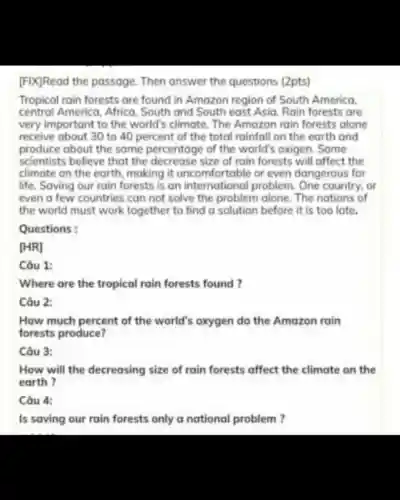 [FIX]Read the passage. Then answer the questions (2pts)
Tropical rain forests are found in Amazon region of South America.
central America, Africa South and South east Asia. Rain forests are
very important to the world's climate. The Amazon rain forests alone
receive about 30 to 40 percent of the total rainfall on the earth and
produce about the same percentage of the world's oxigen. Some
scientists believe that the decrease size of rain forests will affect the
climate on the earth, making it uncomfortable or even dangerous for
life. Saving our rain forests is an international problem. One country, or
even a few countries can not solve the problem alone The nations of
the world must work together to find a solution before it is too late.
Questions:
[HR]
Câu 1:
Where are the tropical rain forests found?
Câu 2:
How much percent of the world's oxygen do the Amazon rain
forests produce?
Câu 3:
How will the decreasing size of rain forests affect the climate on the
earth ?
Câu 4:
Is saving our rain forests only a national problem?