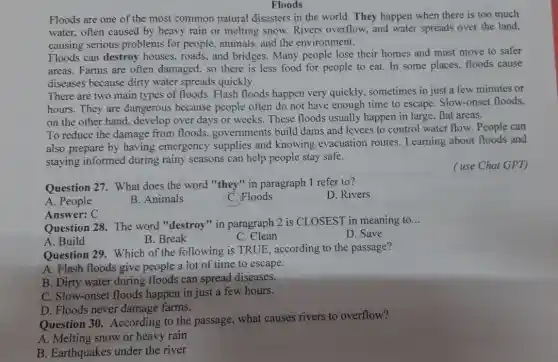 Floods
Floods are one of the most common natural disasters in the world . They happen when there is too much
water, often caused by heavy rain or melting snow. Rivers overflow , and water spreads over the land,
causing serious problems for people, animals, and the environment.
Floods can destroy houses, roads, and bridges. Many people lose their homes and must move to safer
areas. Farms are often damaged, so there is less food for people to eat. In some places, floods cause
diseases because dirty water spreads quickly.
There are two main types of floods. Flash floods happen very quickly, sometimes in just a few minutes or
hours. They are dangerous because people often do not have enough time to escape. Slow-onset floods,
on the other hand.develop over days or weeks. These floods usually happen in large.flat areas.
To reduce the damage from floods.governments build dams and levees to control water flow. People can
also prepare by having emergency supplies and knowing evacuation routes. Learning about floods and
staying informed during rainy seasons can help people stay safe.
( use Chat GPT)
Question 27. What does the word "they"in paragraph 1 refer to?
D. Rivers
A. People
B. Animals
C. Floods
Answer: C
Question 28. The word "destroy" in paragraph 2 is CLOSEST in meaning to
__
A. Build
B. Break
C . Clean
D. Save
Question 29. Which of the following is TRUE , according to the passage?
A. Flash floods give people a lot of time to escape.
B. Dirty water during floods can spread diseases.
C. Slow-onset floods happen in just a few hours.
D. Floods never damage farms.
Question 30.According to the passage, what causes rivers to overflow?
A. Melting snow or heavy rain
B. Earthquakes under the river