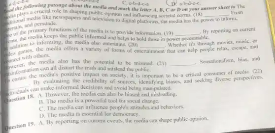 following passage about the media and mark the letter A, B, C or D on your answer sheet to The
C. e-b-d-c-a
D. a-b-d-c-C.
ditional media like newspapers and television to digital platforms, the media has the p power to inform
a crucial role in shaping public opinion and influencing societal norms. (18) __ .From
and persuade.
the of the media keeps the public informed and helps to hold those in pow
__ By reporting on current primary functions of the media is to provide information. (19)
accountable
to informing, the media also entertains. (20)
__
. Whether it's through movies music, or
in addition to the media offers a variety of forms of en
entertainment
that can help people relax, escape, and
others.
connect the media also has the potential to be misused. (21) __
Sensationalism, bias, and
can all distort the truth and mislead the publiC.
sinformation media's positive impact on society.it is important to be a critical consumer of media. (22)
__
By evaluating the credibility of sources.identifying biases, and seeking diverse perspectives,
can make informed decisions and avoid being manipulated.
Question 18. A. Howmed the media can also be biased and misleading.
B. The media is a powerful tool for social change.
C. The media can influence people's attitudes and behaviors.
D. The media is essential for democracy.
Question 19. A. By reporting on current events the media can shape public opinion.