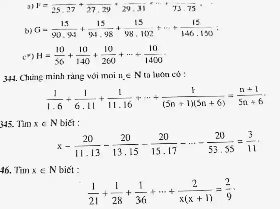 a) F=overline (25.27)+overline (27.29)+overline (29.31)+... +overline (73.75)
b) G=(15)/(90.94)+(15)/(94.98)+(15)/(98.102)+... +(15)/(146.150)
H=(10)/(56)+(10)/(140)+(10)/(260)+... +(10)/(1400)
344. Chứng minh ràng với moi n_(.)in N ta luôn có :
(1)/(1.6)+(1)/(6.11)+(1)/(11.16)+... +(1)/((5n+1)(5n+6))=(n+1)/(5n+6)
345. Tìm xin N biết :
x-(20)/(11.13)-(20)/(13.15)-(20)/(15.17)-... -(20)/(53.55)=(3)/(11)
46. Tìm xin N biết :
(1)/(21)+(1)/(28)+(1)/(36)+... +(2)/(x(x+1))=(2)/(9)