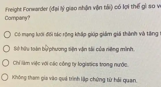 Freight Forwarder (đại lý giao nhận vận tải) có lợi thế gì so v
Company?
Có mạng lưới đối tác rộng khắp giúp giảm giá thành và tǎng 1
Sở hữu toàn bớ phương tiện vận tải của riêng mình.
Chỉ làm việc với các công ty logistics trong nước.
Không tham gia vào quá trình lập chứng từ hải quan.