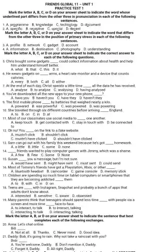 FRIENDS GLOBAL 11 -UNIT 1
PRACTICE TEST 1
Mark the letter A . B, C, or D on your answer	to indicate the word whose
underlined part differs from the other three in pronunciation in each of the following
sentences.
1. A. programme B knowledge C technology D.document
2. A. specific B receptive C.special D. decent
Mark the letter A, B . C, or D on your answer sheet to indicate the word that differs
from the other three in the position of primary stress in each of the following
sentences.
3. A. profile B network C.gadget D account
4. A. information B. destination C .photography D . understanding
Mark the letter A B. C. or D on your answer sheet to indicate the correct answer to
each of the following questions.
5. Chris bought some gadgets __ could collect information about health and help
him understand himself better.
A.what B.that C.this D.it
6. He wears gadgets on __ arms, a heart rate monitor and a device that counts
calories.
A. every B.both C.all D. either
7. At the end of each day, Christ spends a little time __ all the data he has received.
A. analyse B. to analyse C .analysing D.having analysed
8. You've downloaded all the new apps to your new phone, __
A. have you B .haven't you C.have they D.haven't they
9. The first mobile phone __ by batteries that weighed nearly a kilo.
A.powered B.was powerful C. was powered D.was powering
10. She travelled through six different countries before arriving __ England.
A.to B.on C .in D.at
11. Most of our classmates use social media to __ one another.
A. keep touch B .get contacted with C stay in touch with D. be connected
to
12. Oh no! You __ on the link to a fake website.
A. mustn't click B. shouldn't click
C. mustn't have clicked D. shouldn't have clicked
13. Sam can go out with his family this weekend because he's got __ homework.
A. a little B. little C.some D.none
14. __ _friends wanted to play computer games with Jimmy, which was a shame.
A.A few B .Few C.Some D . None
15. Susan __ you a message, but I'm not sure.
A. would have sent B. might have sent C. must sent D.could send
16. Most of Tommy's friends have got a Playstation, Xbox, or other __
A. bluetooth headset B.camcorder C.game console D.memory stick
17. Children are spending so much time on tablet computers or smartphones that
they are becoming addicted __ them
A.to B.with C.in . D. on
18. Teens are __ with Instagram,Snapchat and probably a bunch of apps that
adults don't know about.
A. interested B .sensitive C.aware D . obsessed
19. Many parents think that teenagers should spend less time __ with people via a
screen and more time __ face-to-face.
A. to interact, to talk B. to interact, talking
C. interacting, to talk D. interacting, talking
Mark the letter A . B, or D on your answer sheet to indicate the sentence that best
completes each of the following exchanges.
20. Anna: Let's chat online.
Bill: __
A. Not at all. B.Thanks. C.Never mind. D. Good idea.
21. Daddy: Bob, it's going to rain. Why not take a raincoat with you?
Bob: __
A. Yc
welcome, Daddy. B.Don't mention it, Daddy.
C. Forget it, Daddy.
.
D. All right, Daddy.