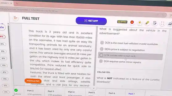 FULL TEST
This truck is 3 years old and in excellent
condition for its age.With less than 152000 miles
on the odometer, it has had quite an easy life
transporting animals for an animal sanctuary.
and it has been used by only one very careful
owner.This vehicle averages around 18 miles per
gallon on the highway and 13 miles per gallon in
the city, which makes its fuel efficiency quite
competitive. Price reduced for quick sale to
 19,000 (or nearest offer).
Features: The truck is fitted with seat heaters for
both the driver and front passenger. It also
Previous Part dual and side airbags,satellite
Navigation, and a USB jack for any second-
Part 2	Part 3
What is suggested about the vehicle in the
advertisement?
(A)It is the most fuel-efficient model available.
(B)Its price is subject to negotiation.
(c) It comes with a roof rack.
(D) It requires some minor repairs.
Câu hỏi 159.
What is NOT Indicated as a feature of the Lunetta
Silverback?