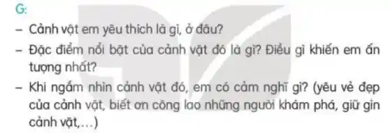 G:
- Cảnh vật em yêu thích là gì, ở đâu?
- Đặc điểm nổi bật của cảnh vật đó là gì? Điều gì khiến em ấn
tượng nhất?
- Khi ngắm nhìn cảnh vật đó, em có cảm nghĩ gì? (yêu vẻ đẹp
của cảnh vật, biết ơn công lao những người khám phá, giữ gin
cảnh vật, __