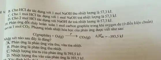 g tc B. Cho HCI dư tác dụng với 1 mol NaOH thu nhiệt lượng là 57,3 kJ.
C. Cho 1 moi HCI tác dụng với 1 mol NaOH toả nhiệt lượng là 573kJ.
D. Cho 2 mol HCl tác dụng với NaOH dư toả nhiệt lượng là 573kJ.
:9. Phản ứng đốt chảy hoàn toàn 1 mol carbon graphite trong khí oxygen dư (ở điều kiện chuẩn)
tạo ra 1 mol CO_(2)
Phương trình nhiệt hóa học của phản ứng được viết như sau:
Nhận xét nào sau đây là đúng?
C(graphite)+O_(2)(g)xrightarrow (t^circ )CO_(2)(g) Delta H_(2ut)^circ =-393,5kJ
A. Phản ứng là phản ứng vừa thu, vừa tỏa nhiệt.
B. Phản ứng là phản ứng thu nhiệt.
C. Nhiệt lượng tỏa ra của phản ứng là 393,5 kJ.
D. Nhiệt lượng thu vào của phản ứng là 393,5 kJ.