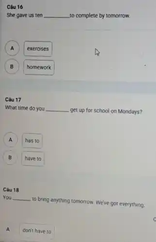 She gave us ten __ to complete by tomorrow.
A )
exercises
B B
homework
Câu 17
What time do you __
get up for school on Mondays?
x
has to
B B
have to
Câu 18
You __
to bring anything tomorrow We've got everything.
A j
don't have to