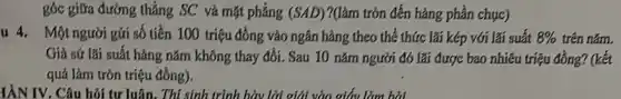 góc giữa đường thẳng SC và mặt phẳng (SAD) ?(làm tròn đến hàng phần chục)
u 4. Một người gửi số tiền 100 triệu đồng vào ngân hàng theo thể thức lãi kép với lãi suất 8%  trên nǎm.
Giả sứ lãi suất hàng nǎm không thay đổi. Sau 10 nǎm người đó lãi được bao nhiêu triệu đồng? (kết
quả làm tròn triệu đồng).
YÀN IV. Câu hỏi tư luận. Thí sinh trình bày lời giải vào giấy làm hai