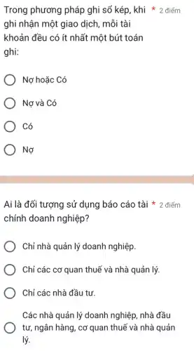 ghi nhận một giao dịch, mỗi tài
khoản đều có ít nhất một bút toán
ghi:
Nợ hoặc Có
Nơ và Có
Có
Nợ
chính doanh nghiệp?
Ai là đối tượng sử dụng báo cáo tài 2 điểm
Chỉ nhà quản lý doanh nghiệp.
Chỉ các cơ quan thuế và nhà quản lý.
Chỉ các nhà đầu tư.
Các nhà quản lý doanh nghiệp, nhà đầu
tư, ngân hàng, co 'quan thuế và nhà quản
lý.
Trong phương pháp ghi sổ kép khi * 2 điểm