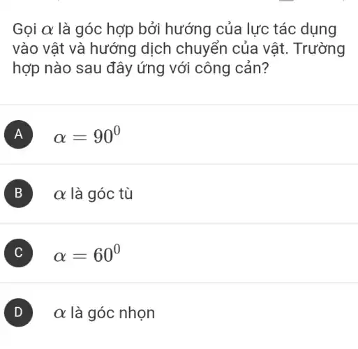 Gọi alpha  là góc hợp bởi hướng của lực tác dụng
vào vật và hướng dịch chuyển của vật . Trường
hợp nào sau đây ứng với công cản?
A alpha =90^circ 
B alpha  là góc tù
C alpha =60^circ 
alpha  là góc nhọn