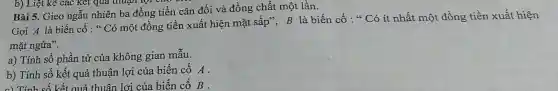 Gọi A là biến cố : " Có một đồng tiền xuất hiện mặt sấp", B là biến cố : " Có ít nhất một đồng tiền xuất hiện
mặt ngửa".
a) Tính số phần tử của không gian mẫu.
b) Tính số kết quả thuận lợi của biến cố A.
c) Tính số kết quả thuận lợi của biến cố B .
Bài 5. Gieo ngẫu nhiên ba đồng tiền cân đối và đồng chất một lần.