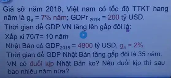 Giả sử nǎm 2018, Việt nam có tốc độ TTKT hang
nǎm là g_(a)=7%  nǎm; GDPr_(2018)=200tacute (hat (y))USD
Thời gian để GDP VN tǎng lên gấp đôi là:
Xấp xỉ 70/7=10 nǎm
Nhật Bản có GDP_(2018)=4800tacute (y)USD,g_(a)=2% 
Thời gian để GDP Nhật Bản tǎng gấp đôi là 35 nǎm.
VN có đuổi kịp Nhật Bản ko?Nếu đuổi kịp thì sau
bao nhiêu nǎm nữa?