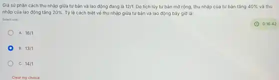 Giả sử phân cách thu nhập giữa tứ bản và lao động đang là 12/1 Do tích lũy tư bản mở rộng, thu nhập của tư bản tǎng 40%  và thu
nhập của lao động tǎng 20%  Tỷ lệ cách biệt về thu nhập giữa tư bản và lao động bây giờ là:
Select one:
A. 16/1
B. 13/1
C. 14/1