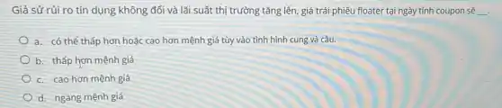 Giả sử rủi ro tín dụng không đổi và lãi suất thị trường tǎng lên, giá trái phiếu floater tại ngày tính coupon sẽ __
a. có thể thấp hơn hoặc cao hơn mệnh giá tùy vào tình hình cung và cầu.
b. thấp hơn mệnh giá
c. cao hơn mệnh giá
d. ngang mệnh giá