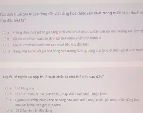 Giá tính thuế giá trị gia tǎng đối với hàng hoá được sản xuất trong nước chịu thuế tiế
thụ đặc biệt là?
a. Không chịu thuế giá trị gia tǎng vì đã chịu thuế tiêu thụ đặc biệt rồi nên không xác định g
b. Giá do cơ sở sản xuất ấn định tại thời điểm phát sinh hành vi
c. Giá do cơ sở sản xuất bán ra+ thuế tiêu thu đặc biệt.
d. Bằng nửa giá so với giá của hàng hoá tương đương.cùng loại tại thời điểm phát sinh hành
Người có nghĩa vụ nộp thuế xuất khẩu là chủ thể nào sau đây?
a. Chủ hàng hoá
b. Tổ chức nhận uỷ thác xuất khẩu nhập khẩu xuất khẩu,nhập khẩu.
c. Người xuất cảnh, nhập cảnh có hàng hóa xuất khẩu, nhập khẩu gửi hoặc nhận hàng hóa
qua cửa khẩu, biên giới Việt Nam
d. Cả 3 đáp án trên đều đúng