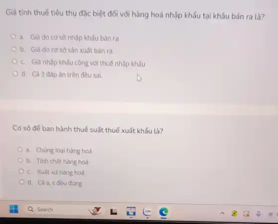 Giá tính thuế tiêu thụ đặc biệt đối với hàng hoá nhập khẩu tại khâu bán ra là?
a. Giá do cơ sở nhập khẩu bán ra
b. Giá do cơ sở sản xuất bản ra
c. Giá nhập khẩu cộng với thuế nhập khẩu
d. Cả 3 đáp án trẻ ên đều sai.
Cơ sở đề ban hành thuế suất thuế xuất khẩu là?
a. Chủng loại hàng hoá
b. Tính chất hàng hoá
c. Xuất xứ hàng hoá
d. Cảa, c đều đúng