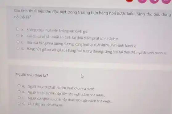 Giá tính thuế tiêu thụ đặc biệt trong trường hợp hàng hoá được biếu, tặng cho tiêu dùng
nội bộ là?
a. Không chịu thuế nên không xác định giá
b. Giá do cơ sở sản xuất ấn định tại thời điểm phát sinh hành vi
c. Giá của hàng hoá tương đương, cùng loại tại thời điểm phát sinh hành vi
d. Bằng nửa giá so với giá của hàng hoá tương đương, cùng loại tại thời điểm phát sinh hành vi.
Người chịu thuế là?
a. Người thực tế phải trả tiền thuế cho nhà nước.
b. Người thực tế phải nộp tiền vào ngân sách nhà nước .
c. Người có nghĩa vụ phải nộp thuế vào ngân sách nhà nước.
d. Cả 3 đáp án trên đều sai.