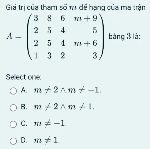 Giá trị của tham số m để hạng của ma trận
A=(} 3&8&6&m&9 2&5&4&5 2&5&4&m&6 1&3&2&3 ) bằng 3 là:
Select one:
) A. mneq 2wedge mneq -1
B. . mneq 2wedge mneq 1
C. . mneq -1
D. . mneq 1