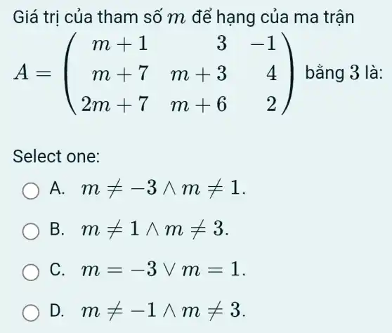 Giá trị của tham số m để hạng của ma trận
A=(} m+1&3&-1 m+7&m+3&4 2m+7&m+6&2 ) bằng 3 là:
Select one:
A. . mneq -3wedge mneq 1
B mneq 1wedge mneq 3
C. . m=-3vee m=1
D. mneq -1wedge mneq 3