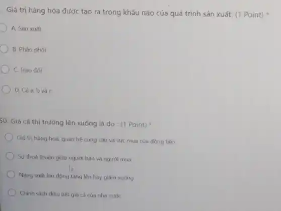 . Giá trị hàng hóa được tạo ra trong khâu nào của quá trình sản xuất:(1 Point)
A. Sản xuất
B. Phân phối
C. Trao đơi
D. Cảa,b và c
50. Giá cả thị trường lên xuống là do: (1 Point)
Giá trị hàng hoá,quan hệ cung cầu và sức mua của đồng tiền
Sự thoả thuận giữa người bán và người mua
Nǎng suất lao động tǎng lên hay giảm xuống
Chính sách điều tiết giá cả của nhà nước