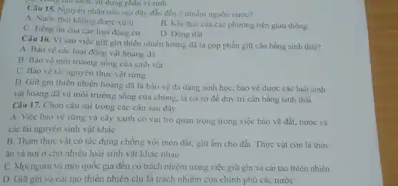 gi Trong lâu sạch, su dụng phân vi sinh
Câu 15. Nguyên nhân nào sau đây dẫn đến ô nhiễm nguồn nước?
A. Nước thải không được xử li
C. Tiếng ôn của các loại động cơ
B. Khi thài của các phương tiện giao thông
D. Động đất
Câu 16. Vì sao việc giữ gìn thiên nhiên hoang dã là góp phần giữ cân bằng sinh thái?
A. Bảo vệ các loại động vật hoang dã
B. Bảo vệ môi trường sống của sinh vật
C. Bảo vệ tài nguyên thực vật rừng
D. Giữ gin thiên nhiên hoang dã là bảo vệ đa dạng sinh học, bảo vệ được các loài sinh
vật hoang dã và môi trường sống của chúng, là cơ sở đề duy trì cân bằng sinh thái
Câu 17. Chọn câu sai trong các câu sau đây:
A. Việc bảo vệ rừng và cây xanh có vai trò quan trọng trong việc bảo vệ đất, nước và
các tài nguyên sinh vật khác
B. Thảm thực vật có tác dụng chống xói mòn đất, giữ ẩm cho đất. Thực vật còn là thức
ǎn và nơi ở cho nhiều loài sinh vật khác nhau
C. Mọi người và mọi quốc gia đều có trách nhiệm trong việc giữ gìn và cải tạo thiên nhiên
D. Giữ gin và cài tạo thiên nhiên chỉ là trách nhiệm của chính phủ các nước