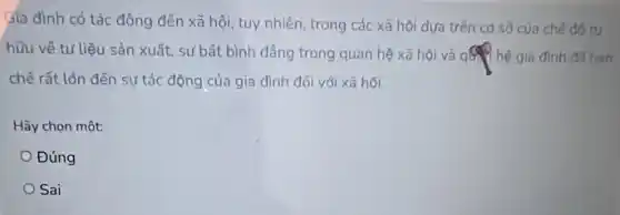 Gia đình có tác động đến xã hội tuy nhiên, trong các xã hội dựa trên cd sở của chế đó tự
hữu về tư liệu sản xuất, sự bất bình đẳng trong quan hệ xã hội và qsq hệ gia đình đã han
chế rất lớn đến sự tác động của gia đình đối với xã hội.
Hãy chọn một:
Đúng
Sai