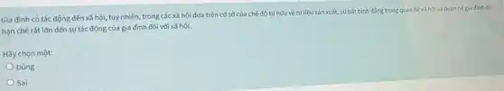 Gia đình có tác động đến xã hội,tuy nhiên, trong các xã hội dựa trên cơ sở của chế độ tư hữu về tứ liệu sản xuất,sự bất bình đầng trong quan hệ xã hội và quan hệ gia đinh đã
hạn chế rất lớn đến sự tác động của gia đình đối với xã hội.
Hãy chọn một:
Đúng
Sai