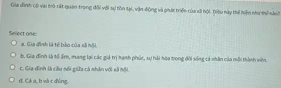 Gia đình có vai trò rất quan trọng đối với sự tồn tại, vận động và phát triển của xã hội. Điều này thể hiện như thế nào?
Select one:
a. Gia đình là tế bào của xã hội.
b. Gia đình là tổ ấm, mang lại các giá trị hạnh phúc, sự hài hòa trong đời sống cá nhân của mỗi thành viên.
c. Gia đình là cầu nối giữa cá nhân với xã hôi.
d. Cả a, b và c đúng.