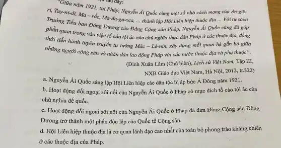 Giữa nǎm 1921, tại Pháp, Nguyễn Ái Quốc cùng một số nhà cách mạng của An-giê-
ri, Tuy-ni-di, Ma-rốc, Ma-đa-ga-xca.... thành lập Hội Liên hiệp thuộc địa
__ Với tư cách
Trưởng Tiểu ban Đông Dương của Đ
__
g Cộng sản Pháp,Nguyễn Ái Quốc cũng đã góp
phần quan trọng vào việc tổ cáo tội ác của chủ nghĩa thực dân Pháp ở các thuộc địa đồng
thời tiến hành tuyên truyền tư tưởng Mác - Lê-nin,xây dựng mối quan hệ gắn bó giữa
những người cộng sản và nhân dân lao động Pháp với các nước thuộc địa và phụ thuộc".
(Đinh Xuân Lâm (Chủ biên), Lịch sử Việt Nam, Tập III,
NXB Giáo dục Việt Nam, Hà Nội, 2012 , tr.322)
a. Nguyễn Ái Quốc sáng lập Hội Liên hiệp các dân tộc bị áp bức Á Đông nǎm 1921.
b. Hoạt động đối ngoại sôi nổi của Nguyễn Ái Quốc ở Pháp có mục đích tố cáo tội ác của
chủ nghĩa đế quốc.
c. Hoạt động đối ngoại sôi nổi của Nguyễn Ái Quốc ở Pháp đã đưa Đảng Cộng sản Đông
Dương trở thành một phần độc lập của Quốc tế Cộng sản.
d. Hội Liên hiệp thuộc địa là cơ quan lãnh đạo cao nhất của toàn bộ phong trào kháng chiến
ở các thuộc địa của Pháp.