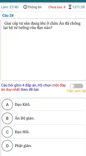 Giai cấp tư sản đang lên ở châu Âu đã chống
lại hệ tư tưởng của đao nào?
Câu hỏi gồm 4 đáp án . HS chon môt đáp
án duy nhất theo đề bài.
A ) Đao Kitô.
II
B ) Ấn Đô giáo.
C Đạo Hồi.
v
D ) ) Phât giáo.