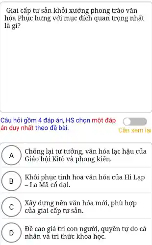 Giai cấp tư sản khởi xướng phong trào vǎn
hóa Phục hưng với mục đích quan trọng nhất
là gì?
Câu hỏi gồm 4 đáp án. HS chọn một đáp
án duy nhất theo đề bài.
A )
Giáo hôi Kitô và phong kiến.
Chống lại tư tưởng.. vǎn hóa lạc hậu của
B
Khôi phục : tinh hoa vǎn hóa của Hi Lạp
- La Mã cổ đại.
C )
Xây dựng nền vǎn hóa mới , phù hợp
của giai cấp tư sản.
D
nhân và tri thức khoa học.
Đề cao giá tri con người , quyền tự do cá