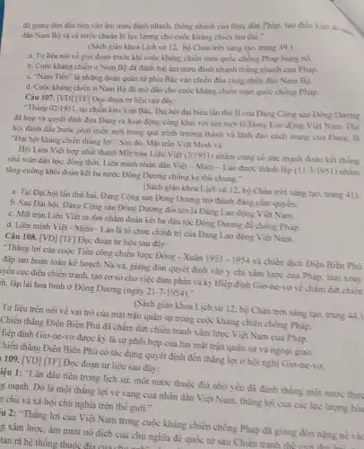 đã giang đòn đầu tiền vào âm mưu đánh nhanh, thẳng nhanh của thực dân Pháp.tạo điều kiện đề nhl
dân Nam Bộ và cả nước chuân bị lực lượng cho cuộc kháng chiến làu dài."
(Sách giáo khoa Lịch sử 12. bộ Chân trời sáng tạo, trang 39.)
a. Tư liệu nói về giai đoạn trước khi cuộc kháng chiến toàn quốc chồng Pháp bùng nô.
b. Cuộc kháng chiến ở Nam Bộ đã đánh bại âm mưu đánh nhanh thẳng nhanh của Pháp.
c. "Nam Tiến" là những đoàn quân từ phia Bắc vào chiến đầu cùng nhân dàn Nam Bộ.
d. Cuộc kháng chiên ở Nam Bộ đã mở đầu cho cuộc kháng chiến toàn quốc chồng Pháp.
Câu 107. [VD] [TF] Đọc đoạn tư liệu sau đây:
"Tháng 02/1951
tại chiến khu Việt Bắc. Đại hội đại biểu lần thử II của Đảng Cộng sản Đông Dương
đã họp và quyết định đưa Đảng ra hoạt động công khai với tên mới là Đàng Lao động Việt Nam. Đại
hội đánh dấu bước phát triển mới trong quá trình trưởng thành và lãnh đạo cách mạng của Đảng, là
"Đại hội kháng chiến thẳng lợi". Sau đó.Mặt trận Việt Minh và
Hội Liên Việt hợp nhất thành Mặt trận Liên Việt (3/1951) nhằm cùng có sức mạnh đoàn kết thống
nhấtoàn dân tộc;đồng thời, Liên minh nhân dân Việt -Miền - Lào được thành lập (11/3/1951) nhằm
tǎng cường khối đoàn kết ba nước Đông Dương chống kẻ thù chung."
(Sách giáo khoa Lịch sử 12, bộ Chân trời sáng tạo, trang 41)
a. Tại Đại hội lần thử hai, Đảng Cộng sản Đông Dương trở thành đảng cầm quyền.
b. Sau Đại hội, Đảng Cộng sản Đông Dương đối tên là Đảng Lao động Việt Nam.
c. Mặt trận Liên Việt ra đời nhằm đoàn kết ba dân tộc Đông Dương để chồng Pháp.
d. Liên minh Việt - Miên - Lào là tô chức chính trị của Đảng Lao động Việt Nam.
Câu 108. [VD] [TF]Đọc đoạn tư liệu sau đây:
"Thǎng lợi của cuộc Tiến công chiến lược Đông - Xuân 1953-1954 và chiến địch Điện Bièn Phủ
đập tan hoàn toàn kế hoạch Na-va, giảng đòn quyết định vào ý chi xâm lược của Pháp, làm xoay
yền cục diện chiên tranh, tạo cơ sở cho việc đàm phản và kỷ Hiệp định Giơ-ne-10 về châm dứt chiến
h. lập lại hòa bình ở Đông Dương (ngày 21-7-1954)
(Sách giảo khoa Lịch sử 12, bộ Chân trời sàng tạo, trang 44.)
Tư liệu trên nói về vai trò của mặt trận quân sự trong cuộc kháng chiến chông Pháp.
Chiến thǎng Điện Biên Phủ đã châm đứt chiến tranh xâm lược
Hiệp định Giơ-ne -vơ được ký là sự phôi hợp của hai mặt trận quân sự và ngoại giao.
[hiên thǎng Điện Biên Phủ có tác dụng quyết định đến thǎng lợi ở hội nghị Gio-ne-vo.
109. [VD] [TF] Đọc đoạn tư liệu sau đây:
iệu 1: "Lần đầu tiên trong lịch sử.một nước thuộc địa nhỏ yếu đã đánh thẳng một nước thu
g mạnh. Đó là một thǎng lợi vẻ vang của nhân dân Việt Nam, thǎng lợi của các lực lượng hỏi
h chủ và xã hội chủ nghĩa trên thể giới."
u 2:"Thǎng lợi của Việt Nam trong cuộc khǎng chiến chồng Pháp đã giảng đòn nặng nề và
g xâm lược, âm mưu nô dịch của chủ nghĩa đề quốc từ sau Chiền tranh
tan rã hệ thông thuộc đia