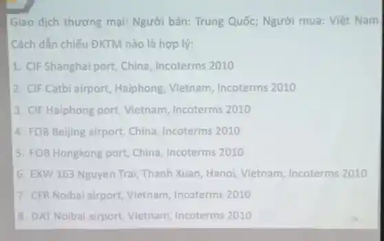 Giao dịch thương mại: Người bán: Trung Quốc;Người mua:Việt Nam
Cách dẫn chiếu ĐKTM nào là hợp lý:
1. CIF Shanghai port,China Incoterms 2010
2. CIF Catbi airport Haiphong Vietnam . Incoterms 2010
3. CIF Haiphong port Vietnam . Incoterms 2010
4. FOB Beijing airport .China Incoterms 2010
15. FOB Hongkong port,China Incoterms 2010
6. EXW 163 Nguyen Trai,Thanh Xuan Hanoi Vietnam Incoterms 2010
7. CFR Noiba airport Vietnam Incoterms 2010
8. DAT Noiba airport Vietnam,Incoterms 2010