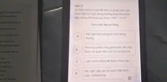 giác vối thưng chiến
disb
up difficulting has be
phát viên nhấy vật,
Hi thì của cách ning his
in the mids. Non.
lim
to dog chiến tranh plu
ipw
look at My
do make him
kin
lần lược "Viết Nam
Câu 11
Sự kiện chính tri nào đã biếu thi quyết tâm của
nhân dân ba nước Đông Dương đoàn kết chiến
đấu chống Mĩ trong giai đoan 1969-1973
Chọn một đáp án đúng
A
Dương
Hội nghị bộ trưởng ba nước Đông
A
B
Phối hợp phản công giữa quân đội Việt
B
Nam với quân dân Lào và Campuchia
C Liên minh chống Mĩ được thành lập
D )
Lào - Campuchia
Hội nghị cấp cao ba nước Việt Nam