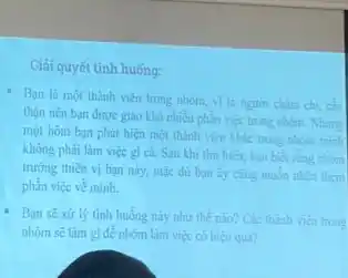 Giải quyết tình huống:
- Bạn là một thành viên trong nhóm, vi là nguơi chim chi cin
thận nên bạn được giao khá nhiều phần việc trong nhóm. Nhưng
một hôm bạn phát hiện một thành viên khác trong nhóm minh
không phải làm việc gi ca. Sau khi tìm hiểu, bạn biết rằng nhóm
trường thiên vị bạn này, mặc dù bạn ấy cùng muốn nhân thêm
phần việc về minh.
Bạn sê xử lý tình huống này như thể nào? Các thành vien trong
nhóm sẽ làm gi đề nhóm làm việc có hiệu quả?