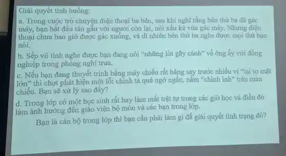 Giải quyết tình huống:
a. Trong cuộc trò chuyện điện thoai ba bên.sau khi nghĩ rằng bên thứ ba đã gác
máy, bạn bắt đầu tán gẫu với người còn lai, nói xấu kẻ vừa gác máy . Nhưng điện
thoai chưa bao giờ được gác xuống, và dĩ nhiên bên thứ ba nghe được mọi thứ ban
nói.
b. Sếp vô tình nghe được bạn đang nói "những lời gãy cánh" về ông ấy với đồng
nghiệp trong phòng nghi trưa.
c. Nếu ban đang thuyết trình bằng máy chiếu rất hǎng say trước nhiều vị "tai to mặt
lớn" thì chợt phát hiện một lỗi chính tả quá ngớ ngân,nằm "chình ình" trên màn
chiếu. Bạn sẽ xử lý sao đây?
d. Trong lớp có một học sinh rất hay làm mất trật tự trong các giờ học và điều đó
làm ảnh hưởng đến giáo viên bộ môn và các bạn trong lớp.
Bạn là cán bộ trong lớp thì bạn cần phải làm gì để giải quyết tình trạng đó?