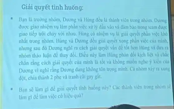 Giải quyết tình huống:
Bạn là trường nhóm Dương và Hùng đều là thành viên trong nhóm. Dương
được giao nhiệm vụ làm phần việc xử lý đầu vào và đảm bảo trong team được
giao tiếp trôi chày với nhau. Hùng có nhiệm vụ là giai quyết phần việc khó
nhất trong nhóm. Hùng và Dương đều giải quyết xong phần việc của minh.
nhưng sau đó Dương nghĩ ra cách giai quyết vấn đề tốt hơn Hùng và dưa ra
nhóm thảo luận để thay dổi. Điều này làm Hùng phản đối kịch liệt và chắc
chẳn rằng cách giai quyết của mình là tốt và không muốn nghe ý kiến của
Dương vì nghĩ rằng Dương đang không tôn trọng minh. Cả nhóm xảy ra xung
đột, chia thành 2 phe và tranh cãi gay gắt.
Bạn sẽ làm gi để giải quyết tình huống này? Các thành viên trong nhóm sẽ
làm gì để làm việc có hiệu quả?