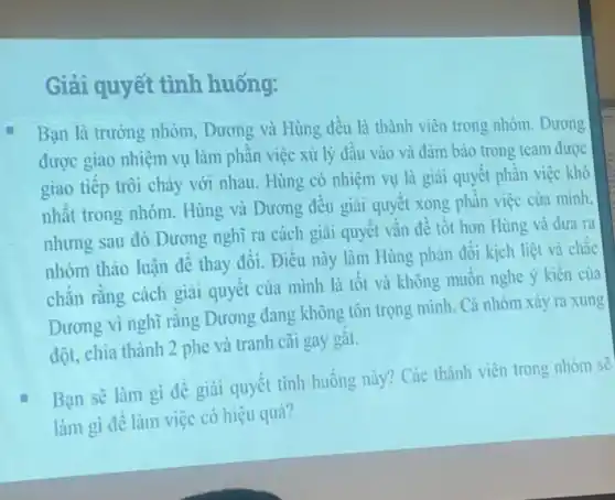 Giải quyết tình huống:
Bạn là trường nhóm Dương và Hùng đều là thành viên trong nhóm.Dương
được giao nhiệm vụ làm phần việc xử lý đầu vào và đảm bảo trong team được
giao tiếp trôi chày với nhau. Hùng có nhiệm vụ là giai quyết phần việc khó
nhất trong nhóm. Hùng và Dương đều giải quyết xong phần việc của mình.
nhưng sau đó Dương nghĩ ra cách giài quyết vấn đề tốt hơn Hùng và đưa ra
nhóm thảo luận để thay đổi. Điều này làm Hùng phản đối kịch liệt và chắc
chắn rằng cách giai quyết của mình là tốt và không muốn nghe ý kiến của
Dương vì nghĩ rằng Dương đang không tôn trọng mình. Cả nhóm xảy ra xung
đột, chia thành 2 phe và tranh cãi gay gắt.
Bạn sẽ làm gi đề giải quyết tình huống này? Các thành viên trong nhóm sẽ
làm gì để làm việc có hiệu quả?