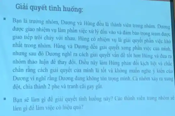 Giải quyết tình huống:
Bạn là trường nhóm.Dương và Hùng đều là thành viên trong nhóm. Dương
được giao nhiệm vụ làm phần việc xử lý đầu vào và đảm bào trong team được
giao tiếp trôi chày với nhau. Hùng có nhiệm vụ là giai quyết phần việc khó
nhất trong nhóm.Hùng và Dương đều giải quyết xong phần việc của minh.
nhưng sau đó Dương nghĩ ra cách giai quyết vấn đề tốt hơn Hùng và dưa ra
nhóm thảo luận đề thay đổi. Điều này làm Hùng phàn đối kịch liệt và chắc
chǎn rằng cách giai quyết của mình là tốt và không muốn nghe ý kiến của
Dương vì nghĩ rằng Dương đang không tôn trọng minh. Cả nhóm xảy ra xung
đột, chia thành 2 phe và tranh cài gay gắt.
Bạn sẽ làm gi đề giải quyết tình huống này? Các thành viên trong nhóm sẽ
làm gì đê làm việc có hiệu quả?