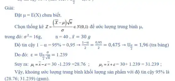 Giải:
Đặt mu =E(X) chưa biết.
Chọn thống kê Z=((bar (X)-mu )sqrt (n))/(sigma )in N(0,1) để ước lượng trung bình mu ,
trong đó: sigma ^2=16g, n=40,bar (x)=30g
Độ tin cậy 1-alpha =95% =0,95arrow (1-alpha )/(2)=(0,95)/(2)=0,475arrow U_((alpha )/(2))=1,96(tra bgrave (a)ng)
Do đó: varepsilon =U_((alpha )/(2))(sigma )/(sqrt (n))=1.239
Suy ra: mu _(1)=bar (x)-varepsilon =30-1.239=28.76; mu _(2)=bar (x)+varepsilon =30-1.239=31.239
Vậy, khoảng ước lượng trung bình khối lượng sản phẩm với độ tin cậy 95%  là
(28.76; 31.239) (gam).