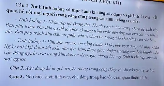 GIUA HỌC KÌ II
Câu 1. Xử lí tình huống và thực hành kĩ nǎng xây dựng và phát triển các mối
quan hệ với mọi người trong cộng đồng trong các tình huống sau đây:
- Tình huống 1: Nhân dịp tết Trung thu,Thanh và các bạn trong nhóm đề xuất với
Ban phụ trách khu dân cư đê tô chức chương trình rước đèn ông sao cho các em thiếu
nhi. Ban phụ trách khu dân cư phân vận vì chưa tin tưởng vào khả nǎng của các bạn.
- Tình huống 2: Khu dân cư nơi em sông chuẩn bị tổ chức hoạt động thể thao nhân
Ngày hội Đại đoàn kết toàn dân tộc.Bình được giao nhiệm vụ cùng các bạn thanh niên
vận động người dân trong khu dân cư tham gia, nhưng lâu nay Bình ít khi tiếp xúc với
mọi người.
Câu 2. Xây dựng kế hoạch truyền thông trong cộng đồng về vǎn hóa mạng xã hội.
Câu 3. Nêu biểu hiện tích cực, chủ động trong bảo tồn cảnh quan thiên nhiên.