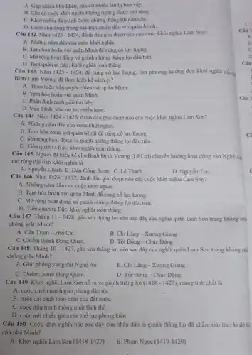 A. Gặp nhiều khó khǎn, cǎn cứ nhiều lần bị bao vây.
B. Cǎn cứ cuộc khởi nghĩa không ngừng được mở rộng.
C. Khởi nghĩa đã giành được những thẳng lợi đầu tiên.
D. Luôn chủ động trong các trận chiến đấu với quân Minh.
Câu 142. Nǎm 1423-1424 đánh dấu giai đoạn nào của cuộc khởi nghĩa Lam Sơn?
A. Những nǎm đầu của cuộc khởi nghĩa.
B. Tạm hòa hoãn với quân Minh để cùng cố lực lượng.
C. Mở rộng hoạt động và giành những thắng lợi đầu tiên.
D. Tiến quân ra Bắc, khởi nghĩa toàn thắng.
Câu 143. Nǎm 1423-1424 đề cùng cố lực lượng, tìm phương hướng đưa khởi nghĩa tiến
Bình Định Vương đã thực hiện kế sách gì?
A. Thực hiện trận quyết chiến với quân Minh.
B. Tạm hòa hoãn với quân Minh.
C. Phân định ranh giới hai bên.
D. Vừa đánh, vừa rút lui chiến lượC.
Câu 144. Nǎm 1424-1425 đánh dấu giai đoạn nào của cuộc khởi nghĩa Lam Sơn?
A. Những nǎm đầu của cuộc khởi nghĩa.
B. Tạm hòa hoãn với quân Minh để củng cố lực lượng.
C. Mở rộng hoạt động và giành những thẳng lợi đầu tiên.
D. Tiến quân ra BắC.khởi nghĩa toàn thắng.
Câu 145. Người đã hiến kế cho Bình Định Vương (Lê Lợi) chuyển hướng hoạt động vào Nghệ Aa
mở rộng địa bàn khởi nghĩa là
A. Nguyễn Chích. B.Đảo Công Soạn. C.Lê Thạch.
D. Nguyền Trãi.
Câu 146. Nǎm 1426-1427 đánh dầu giai đoạn nào của cuộc khởi nghĩa Lam Sơn?
A. Những nǎm đầu của cuộc khởi nghĩa.
B. Tạm hòa hoãn với quân Minh để củng cố lực lượng.
C. Mở rộng hoạt động và giảnh những thẳng lợi đầu tiên.
D. Tiến quân ra Bắc, khởi nghĩa toàn thắng.
Câu 147. Tháng 11-1426 gắn với thắng lợi nào sau đây của nghĩa quân Lam Sơn trong kháng chị
chống giặc Minh?
A. Cần Trạm -Phố Cát.
B. Chi Lǎng - Xương Giang.
C. Chiếm thành Đông Quan.
D. Tốt Động -Chúc Động.
Câu 148. Tháng 10 - 1427, gắn với thắng lợi nào sau đây của nghĩa quân Lam Sơn trong kháng chi
chống giặc Minh?
A. Giải phóng vùng đất Nghệ An.
B. Chi Lǎng-Xương Giang.
C. Chiếm thành Đông Quan.
D. Tốt Động -Chúc Động.
Câu 149. Khởi nghĩa Lam Sơn nổ ra và giành thắng lợi (1418-1427) mang tính chất là
A. cuộc chiến tranh giải phóng dân tộC.
B. cuộc cải cách toàn diện của đất nướC.
C. cuộc đấu tranh thống nhất lãnh thổ.
D. cuộc nội chiến giữa các thể lực phong kiến.
Câu 150. Cuộc khởi nghĩa nào sau đây của nhân dân ta giành thẳng lợi đã chấm dứt thời kì đô hệ
của nhà Minh?
A. Khời nghĩa Lam Sơn (1418-1427).
B. Phạm Ngọc (1419 -1420)