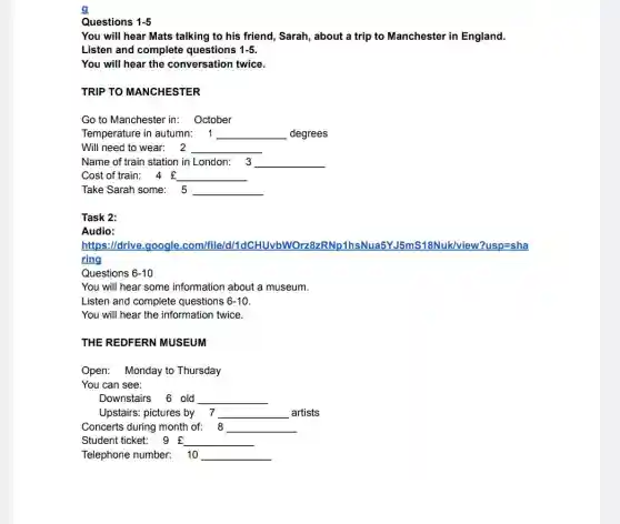 g
Questions 1-5
You will hear Mats talking to his friend,Sarah, about a trip to Manchester in England.
Listen and complete questions 1-5
You will hear the conversation twice.
TRIP TO MANCHESTER
Go to Manchester in:October
Temperature in autumn: 1 __ degrees
Will need to wear: 2 __
Name of train station in London: 3 __
Cost of train: 4 f __
Take Sarah some: 5 __
Task 2:
Audio:
https://drive.google .com/file/d/1 /?usp=sha
ring
Questions 6-10
You will hear some information about a museum.
Listen and complete questions 6-10
You will hear the information twice.
THE REDFERN MUSEUM
Open: Monday to Thursday
You can see:
Downstairs 6 old __
Upstairs: pictures by 7 __ artists
Concerts during month of: 8 __
Student ticket: 9 f __
Telephone number: 10 __