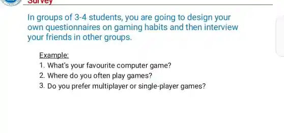 In groups of 3-4 students, you are going to design your
own questionnaires on gaming habits and then interview
your friends in other groups.
Example:
1. What's your favourite computer game?
2. Where do you often play games?
3. Do you prefer multiplayer or single-player games?