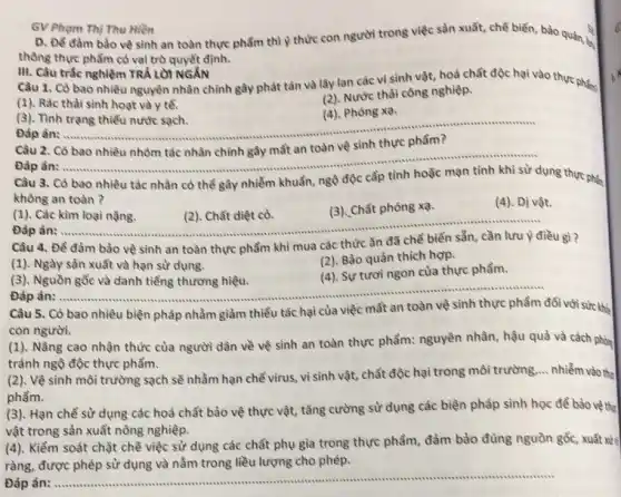 GV Pham Thi Thu Hiền
D. Để đàm bảo về sinh an toàn thực phẩm thì Y thức con người trong việc sản xuất, chế biến, bảo quản ý
thông thực phẩm có vai trò quyết định.
(1). Rác thải sinh hoạt và y tế.
(2). Nước thài công nghiệp.
(3). Tình trạng thiểu nước sạch.
(4). Phóng xạ.
Đáp án:
__
III. Câu trắc nghiệm TRẢ LỜI NGĂN
Câu 1. Có bao nhiều nguyên nhân chính gây phát tàn và lây lan các vi sinh vật, hoá chất độc hại vào thực pháp
Câu 2. Cô bao nhiều nhóm tác nhân chính gây mất an toàn vệ sinh thực phẩm?
nghiệm trên về sinh thực phẩm?
Đáp án:
__
Câu 3. Có bao nhiêu tác nhân có thể gây nhiễm khuẩn, ngô độc
dụng thực phép
không an toàn?
(4). Dị vật.
(1). Các kim loại nǎng.
__
(2). Chất diệt cỏ.
(3). Chất phóng xạ.
Đáp án:
Câu 4. Đề đảm bào vệ sinh an toàn thực phẩm khi mua các thức
ǎn đã	điều gì?
(1). Ngày sản xuất và hạn sử dụng.
(2). Bảo quản thích hợp.
(3). Nguồn gốc và danh tiếng thương hiệu.
(4). Sự tươi ngon của thực phẩm.
Đáp án: __ ......................................................................
Câu 5. Có bao nhiêu biện pháp nhằm giảm thiểu
tác hại của việc mất an	đối với sức khả
con người.
(1). Nâng cao nhận thức của người dân về vệ sinh an toàn thực phẩm:nguyên nhân, hậu quả và cách phòn
tránh ngộ độc thực phẩm.
(2). Vệ sinh môi trường sạch sẽ nhằm hạn chế virus, vì sinh vật, chất độc hại trong môi trường ... nhiễm vào thự
phầm.
(3). Hạn chế sử dụng các hoá chất bảo vệ thực vật,tǎng cường sử dụng các biện pháp sinh học để bảo vệ the
vật trong sản xuất nông nghiệp.
(4). Kiểm soát chặt chẽ việc sử dụng các chất phụ gia trong thực phẩm, đảm bảo đủng nguồn gốc,xuất xử tỉ
ràng, được phép sử dụng và nằm trong liều lượng cho phép.
Đáp án: ...
__