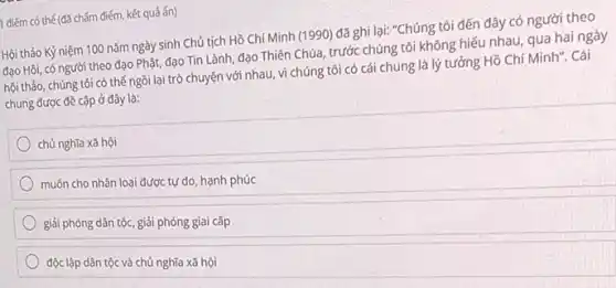 h điểm có thế (đã chấm điểm, kết quả ấn)
Hội thảo Kỷ niệm 100 nǎm ngày sinh Chủ tịch Hồ Chí Minh (1990) đã ghi lại:"Chúng tôi đến đây có người theo
đạo Hồi, có người theo đạo Phật, đạo Tin Lành, đạo Thiên Chúa, trước chúng tôi không hiếu nhau, qua hai ngày
hội thảo, chúng tôi có thế ngồi lại trò chuyện với nhau vì chúng tôi có cái chung là lý tưởng Hồ Chí Minh". Cái
chung được đề cập ở đây là:
chủ nghĩa xã hội
muốn cho nhân loại được tự do, hạnh phúc
giải phóng dân tộc giải phóng giai cấp
độc lập dân tộc và chủ nghĩa xã hội