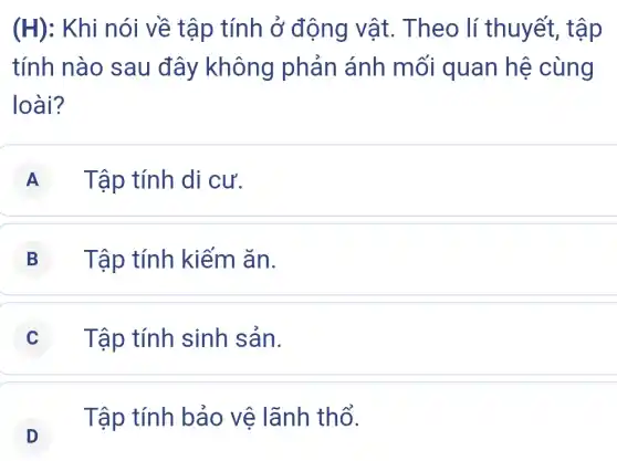 (H) : Khi nói về tập tính ở động vật.. Theo lí thuyết, tập
tính nào sau đây không phản ánh mối quan hệ cùng
loài?
A Tập tính di cư.
B Tập tính kiếm ǎn.
C Tập tính sinh sản.
D
. Tập tính bảo vệ lãnh thổ.