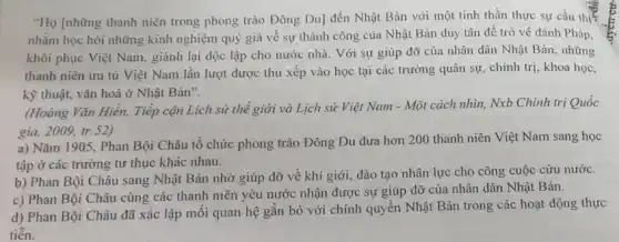 "Họ [những thanh niên trong phong trào Đông Du] đến Nhật Bản với một tinh thần thực sự cầu thị
nhằm học hỏi những kinh nghiệm quý giá về sự thành công của Nhật Bản duy tân đề trở về đánh Pháp,
khôi phục Việt Nam . giành lại độc lập cho nước nhà. Với sự giúp đỡ của nhân dân Nhật Bản những
thanh niên ưu tú Việt Nam lần lượt được thu xếp vào học tại các trường quân sự, chính trị,khoa học,
kỹ thuật, vǎn hoá ở Nhật Bản".
(Hoàng Vǎn Hiền, Tiếp cận Lịch sử thể giới và Lịch sử Việt Nam - Một cách nhìn, Nxb Chính trị Quốc
gia,2009,tr.52)
a) Nǎm 1905, Phan Bội Châu tổ chức phong trào Đông Du đưa hơn 200 thanh niên Việt Nam sang học
tập ở các trường tư thục khác nhau.
b) Phan Bội Châu sang Nhật Bản nhờ giúp đỡ về khí giới, đào tạo nhân lực cho công cuộc cứu nước.
c) Phan Bội Châu cùng các thanh niên yêu nước nhận được sự giúp đỡ của nhân dân Nhật Bản.
d) Phan Bội Châu đã xác lập mỗi quan hệ gắn bó với chính quyền Nhật Bản trong các hoạt động thực
tiến.